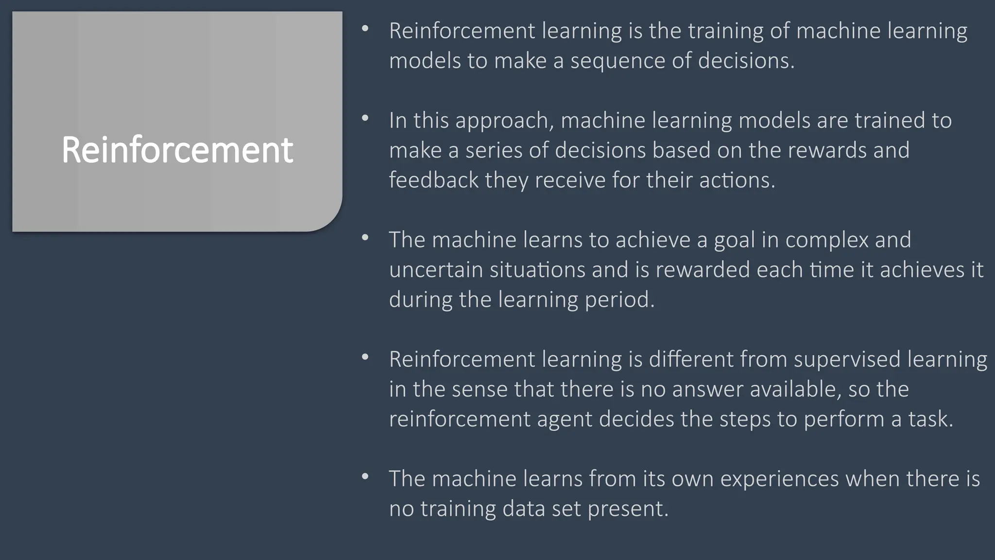 Reinforcement
• Reinforcement learning is the training of machine learning
models to make a sequence of decisions.
• In this approach, machine learning models are trained to
make a series of decisions based on the rewards and
feedback they receive for their actions.
• The machine learns to achieve a goal in complex and
uncertain situations and is rewarded each time it achieves it
during the learning period.
• Reinforcement learning is different from supervised learning
in the sense that there is no answer available, so the
reinforcement agent decides the steps to perform a task.
• The machine learns from its own experiences when there is
no training data set present.
 