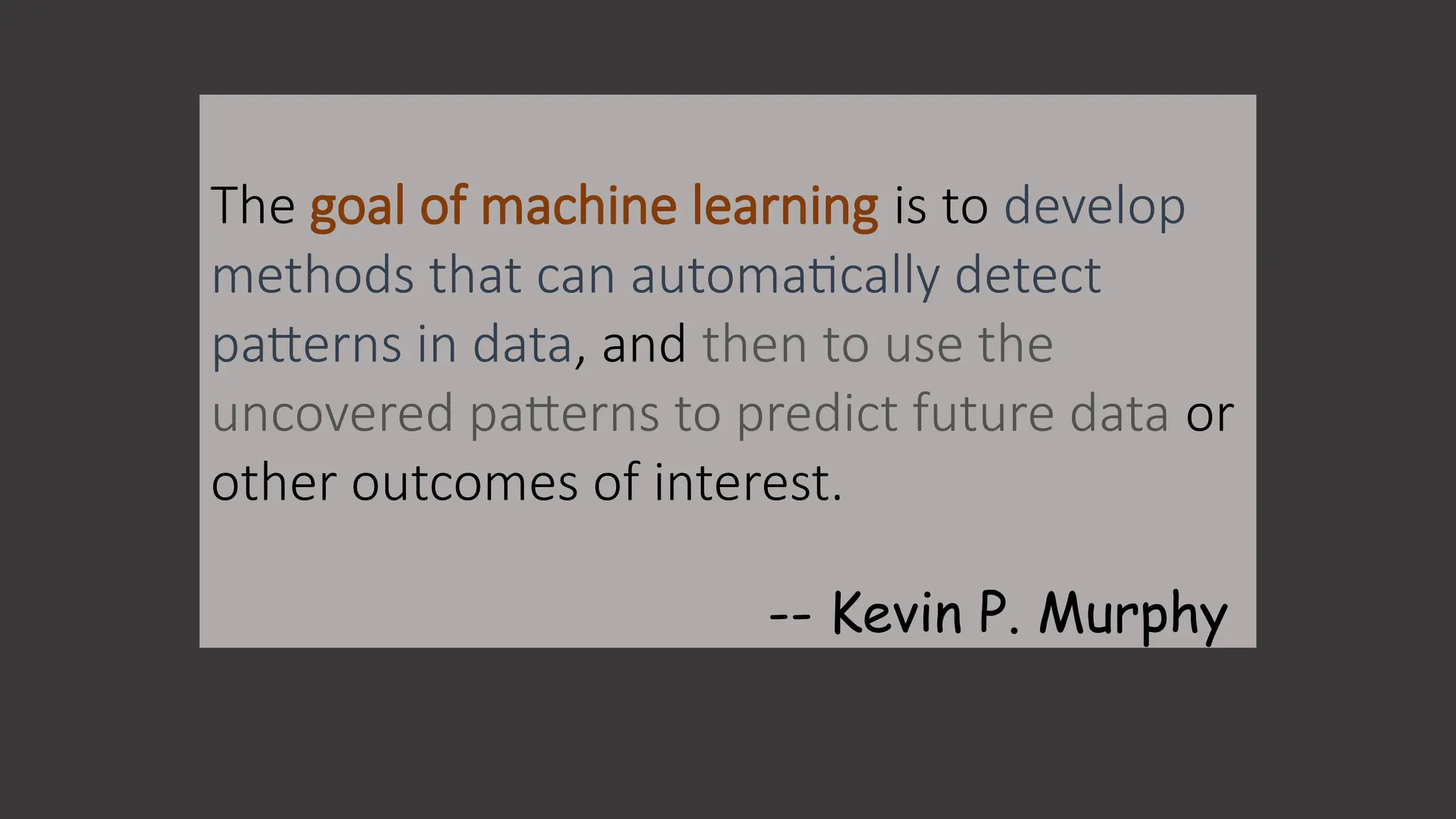 The goal of machine learning is to develop
methods that can automatically detect
patterns in data, and then to use the
uncovered patterns to predict future data or
other outcomes of interest.
-- Kevin P. Murphy
 