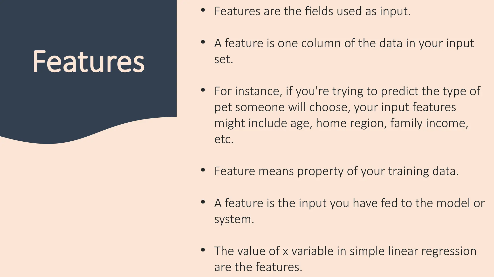 Features
• Features are the fields used as input.
• A feature is one column of the data in your input
set.
• For instance, if you're trying to predict the type of
pet someone will choose, your input features
might include age, home region, family income,
etc.
• Feature means property of your training data.
• A feature is the input you have fed to the model or
system.
• The value of x variable in simple linear regression
are the features.
 