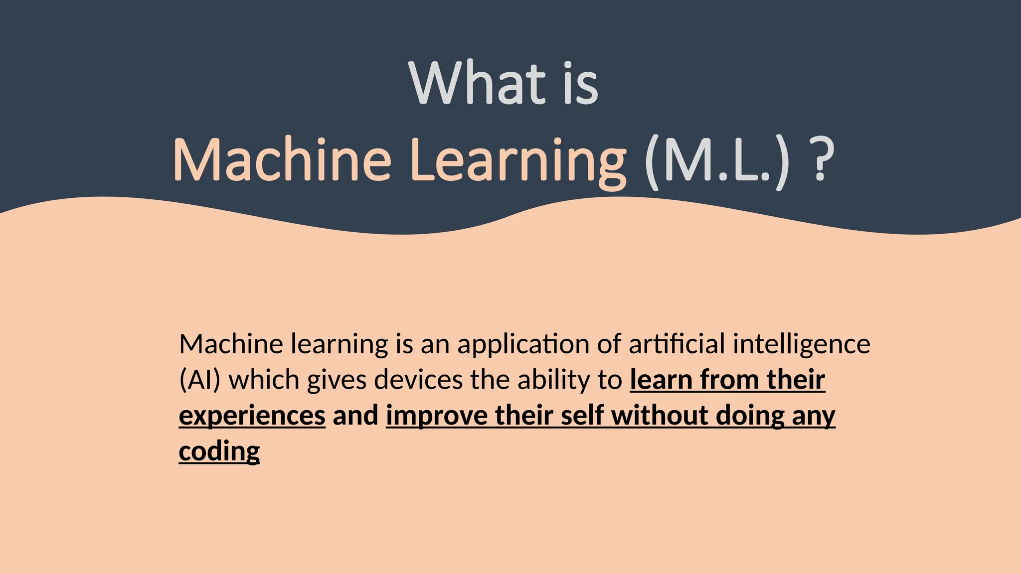 What is
Machine Learning (M.L.) ?
Machine learning is an application of artificial intelligence
(AI) which gives devices the ability to learn from their
experiences and improve their self without doing any
coding
 