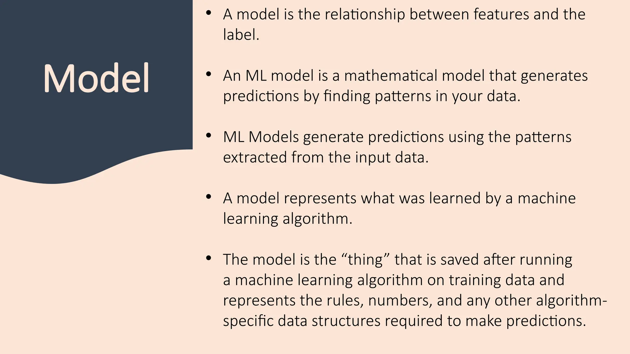 Model
• A model is the relationship between features and the
label.
• An ML model is a mathematical model that generates
predictions by finding patterns in your data.
• ML Models generate predictions using the patterns
extracted from the input data.
• A model represents what was learned by a machine
learning algorithm.
• The model is the “thing” that is saved after running
a machine learning algorithm on training data and
represents the rules, numbers, and any other algorithm-
specific data structures required to make predictions.
 