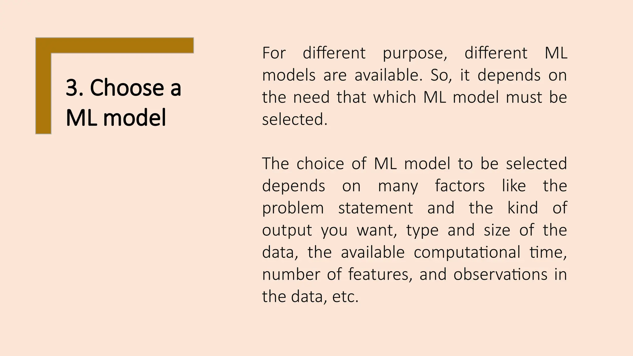 3. Choose a
ML model
For different purpose, different ML
models are available. So, it depends on
the need that which ML model must be
selected.
The choice of ML model to be selected
depends on many factors like the
problem statement and the kind of
output you want, type and size of the
data, the available computational time,
number of features, and observations in
the data, etc.
 