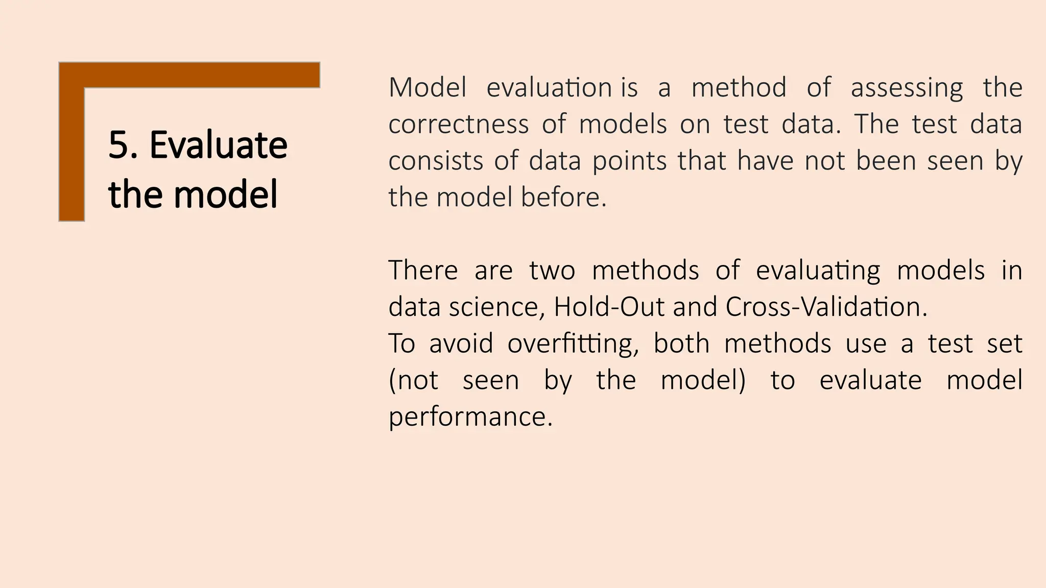 5. Evaluate
the model
Model evaluation is a method of assessing the
correctness of models on test data. The test data
consists of data points that have not been seen by
the model before.
There are two methods of evaluating models in
data science, Hold-Out and Cross-Validation.
To avoid overfitting, both methods use a test set
(not seen by the model) to evaluate model
performance.
 