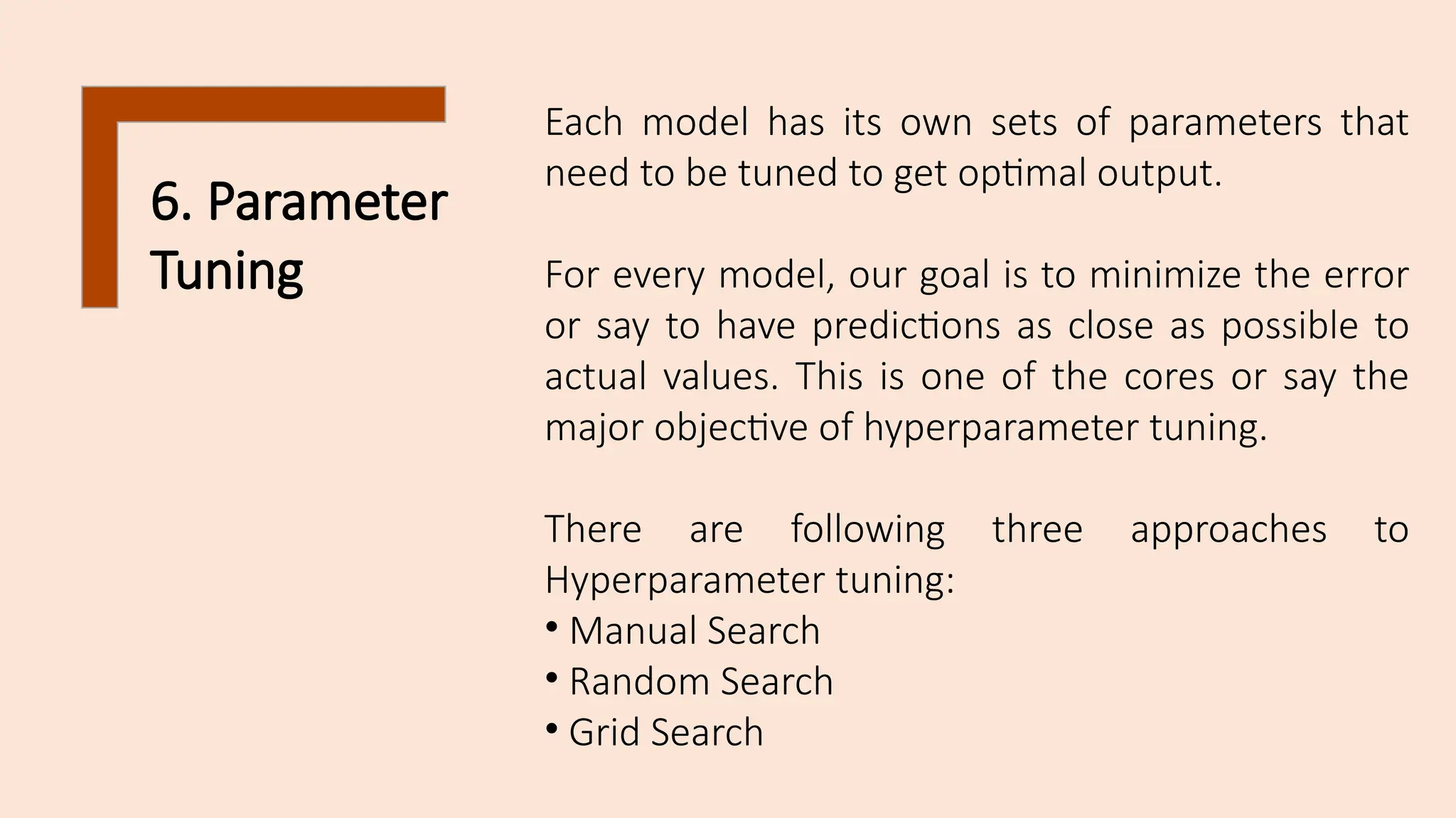 6. Parameter
Tuning
Each model has its own sets of parameters that
need to be tuned to get optimal output.
For every model, our goal is to minimize the error
or say to have predictions as close as possible to
actual values. This is one of the cores or say the
major objective of hyperparameter tuning.
There are following three approaches to
Hyperparameter tuning:
• Manual Search
• Random Search
• Grid Search
 