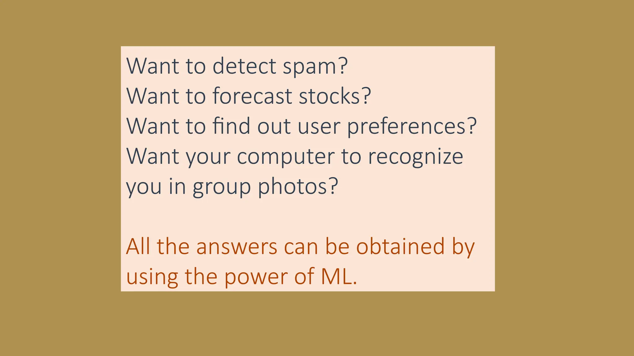 Want to detect spam?
Want to forecast stocks?
Want to find out user preferences?
Want your computer to recognize
you in group photos?
All the answers can be obtained by
using the power of ML.
 