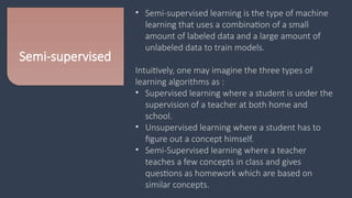 Semi-supervised
• Semi-supervised learning is the type of machine
learning that uses a combination of a small
amount of labeled data and a large amount of
unlabeled data to train models.
Intuitively, one may imagine the three types of
learning algorithms as :
• Supervised learning where a student is under the
supervision of a teacher at both home and
school.
• Unsupervised learning where a student has to
figure out a concept himself.
• Semi-Supervised learning where a teacher
teaches a few concepts in class and gives
questions as homework which are based on
similar concepts.
 