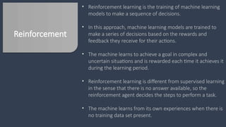 Reinforcement
• Reinforcement learning is the training of machine learning
models to make a sequence of decisions.
• In this approach, machine learning models are trained to
make a series of decisions based on the rewards and
feedback they receive for their actions.
• The machine learns to achieve a goal in complex and
uncertain situations and is rewarded each time it achieves it
during the learning period.
• Reinforcement learning is different from supervised learning
in the sense that there is no answer available, so the
reinforcement agent decides the steps to perform a task.
• The machine learns from its own experiences when there is
no training data set present.
 