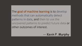 The goal of machine learning is to develop
methods that can automatically detect
patterns in data, and then to use the
uncovered patterns to predict future data or
other outcomes of interest.
-- Kevin P. Murphy
 