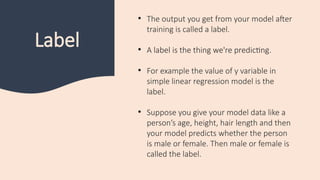 Label
• The output you get from your model after
training is called a label.
• A label is the thing we're predicting.
• For example the value of y variable in
simple linear regression model is the
label.
• Suppose you give your model data like a
person’s age, height, hair length and then
your model predicts whether the person
is male or female. Then male or female is
called the label.
 