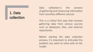 1. Data
collection
Data collection is the process
of gathering and measuring information
from countless different sources.
This is a critical first step that involves
gathering data from various sources
such as databases, files, and external
repositories.
Before starting the data collection
process, it’s important to articulate the
problem you want to solve with an ML
model.
 