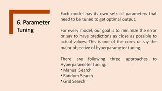 6. Parameter
Tuning
Each model has its own sets of parameters that
need to be tuned to get optimal output.
For every model, our goal is to minimize the error
or say to have predictions as close as possible to
actual values. This is one of the cores or say the
major objective of hyperparameter tuning.
There are following three approaches to
Hyperparameter tuning:
• Manual Search
• Random Search
• Grid Search
 