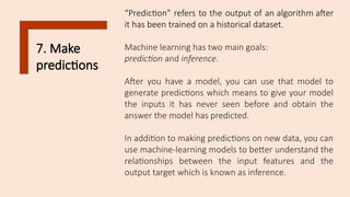 7. Make
predictions
“Prediction” refers to the output of an algorithm after
it has been trained on a historical dataset.
Machine learning has two main goals:
prediction and inference.
After you have a model, you can use that model to
generate predictions which means to give your model
the inputs it has never seen before and obtain the
answer the model has predicted.
In addition to making predictions on new data, you can
use machine-learning models to better understand the
relationships between the input features and the
output target which is known as inference.
 