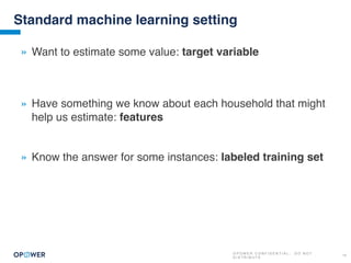 O P O W E R C O N F I D E N T I A L : D O N O T
D I S T R I B U T E
14
Standard machine learning setting
» Want to estimate some value: target variable
» Have something we know about each household that might
help us estimate: features
» Know the answer for some instances: labeled training set
 