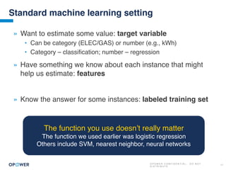 O P O W E R C O N F I D E N T I A L : D O N O T
D I S T R I B U T E
17
Standard machine learning setting
» Want to estimate some value: target variable
• Can be category (ELEC/GAS) or number (e.g., kWh)
• Category – classification; number – regression
» Have something we know about each instance that might
help us estimate: features
» Know the answer for some instances: labeled training set
The function you use doesn’t really matter
The function we used earlier was logistic regression
Others include SVM, nearest neighbor, neural networks
 