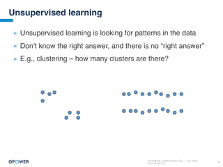 O P O W E R C O N F I D E N T I A L : D O N O T
D I S T R I B U T E
19
Unsupervised learning
» Unsupervised learning is looking for patterns in the data
» Don’t know the right answer, and there is no “right answer”
» E.g., clustering – how many clusters are there?
 