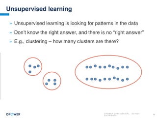 O P O W E R C O N F I D E N T I A L : D O N O T
D I S T R I B U T E
20
Unsupervised learning
» Unsupervised learning is looking for patterns in the data
» Don’t know the right answer, and there is no “right answer”
» E.g., clustering – how many clusters are there?
 