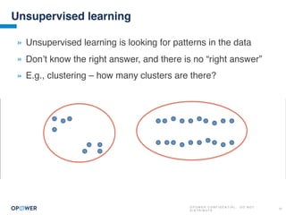 O P O W E R C O N F I D E N T I A L : D O N O T
D I S T R I B U T E
21
Unsupervised learning
» Unsupervised learning is looking for patterns in the data
» Don’t know the right answer, and there is no “right answer”
» E.g., clustering – how many clusters are there?
 