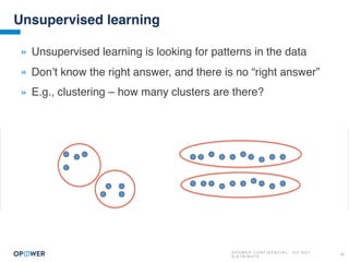 O P O W E R C O N F I D E N T I A L : D O N O T
D I S T R I B U T E
22
Unsupervised learning
» Unsupervised learning is looking for patterns in the data
» Don’t know the right answer, and there is no “right answer”
» E.g., clustering – how many clusters are there?
 