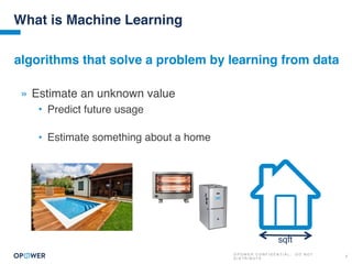 O P O W E R C O N F I D E N T I A L : D O N O T
D I S T R I B U T E
3
What is Machine Learning
» Estimate an unknown value
• Predict future usage
• Estimate something about a home
algorithms that solve a problem by learning from data
sqft
 