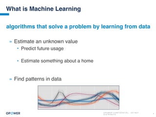 O P O W E R C O N F I D E N T I A L : D O N O T
D I S T R I B U T E
4
What is Machine Learning
» Estimate an unknown value
• Predict future usage
• Estimate something about a home
» Find patterns in data
algorithms that solve a problem by learning from data
 