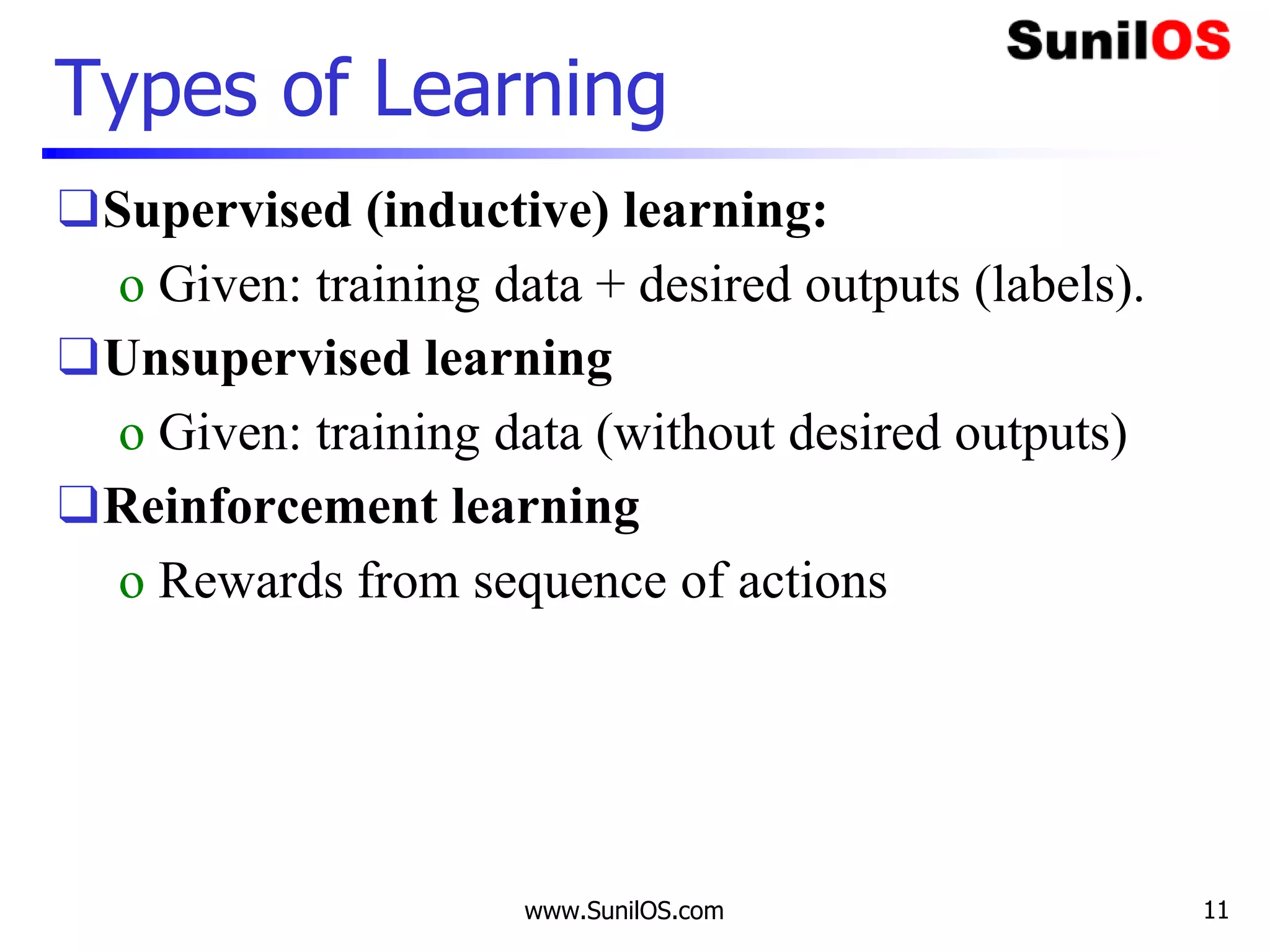 Types of Learning
❑Supervised (inductive) learning:
o Given: training data + desired outputs (labels).
❑Unsupervised learning
o Given: training data (without desired outputs)
❑Reinforcement learning
o Rewards from sequence of actions
www.SunilOS.com 11
 