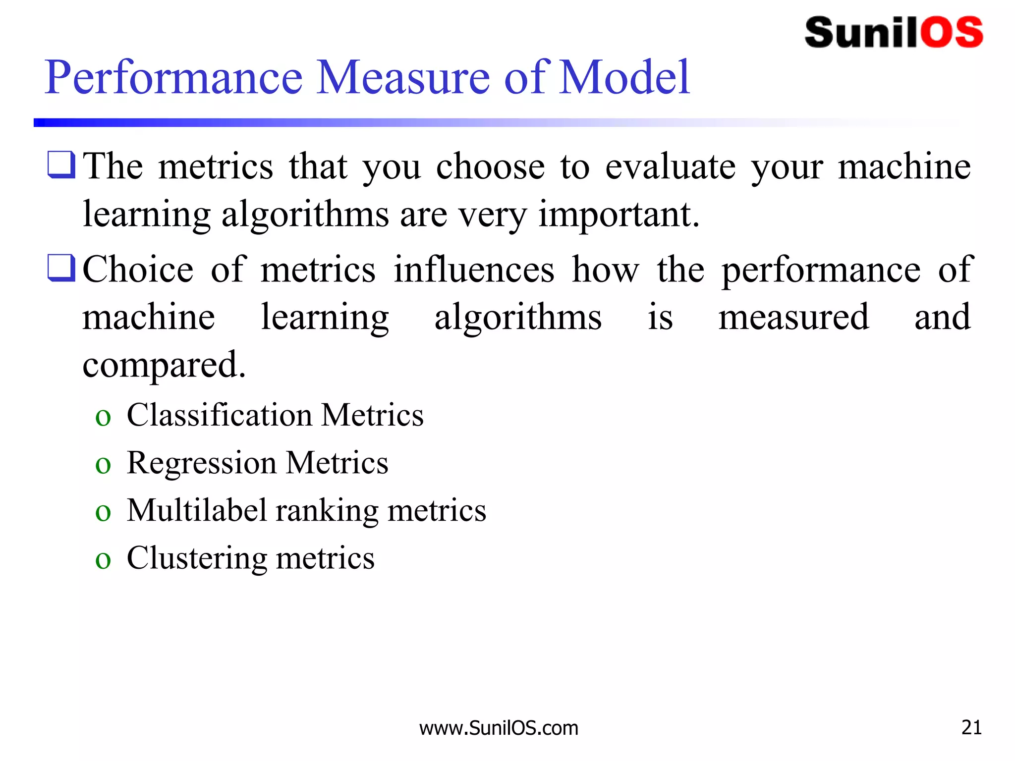 Performance Measure of Model
❑The metrics that you choose to evaluate your machine
learning algorithms are very important.
❑Choice of metrics influences how the performance of
machine learning algorithms is measured and
compared.
o Classification Metrics
o Regression Metrics
o Multilabel ranking metrics
o Clustering metrics
www.SunilOS.com 21
 