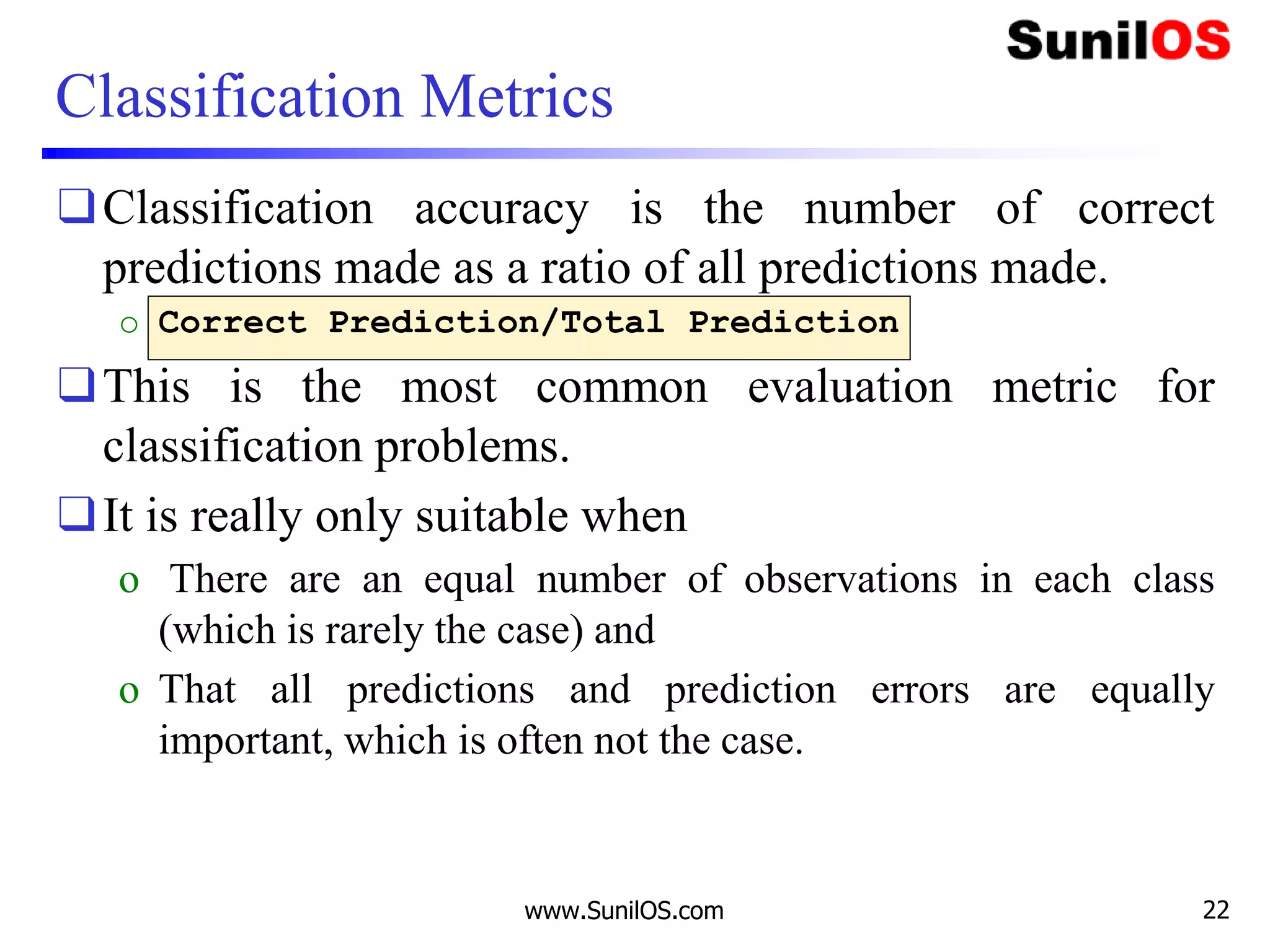 Classification Metrics
❑Classification accuracy is the number of correct
predictions made as a ratio of all predictions made.
o Correct Prediction/Total Prediction
❑This is the most common evaluation metric for
classification problems.
❑It is really only suitable when
o There are an equal number of observations in each class
(which is rarely the case) and
o That all predictions and prediction errors are equally
important, which is often not the case.
www.SunilOS.com 22
 