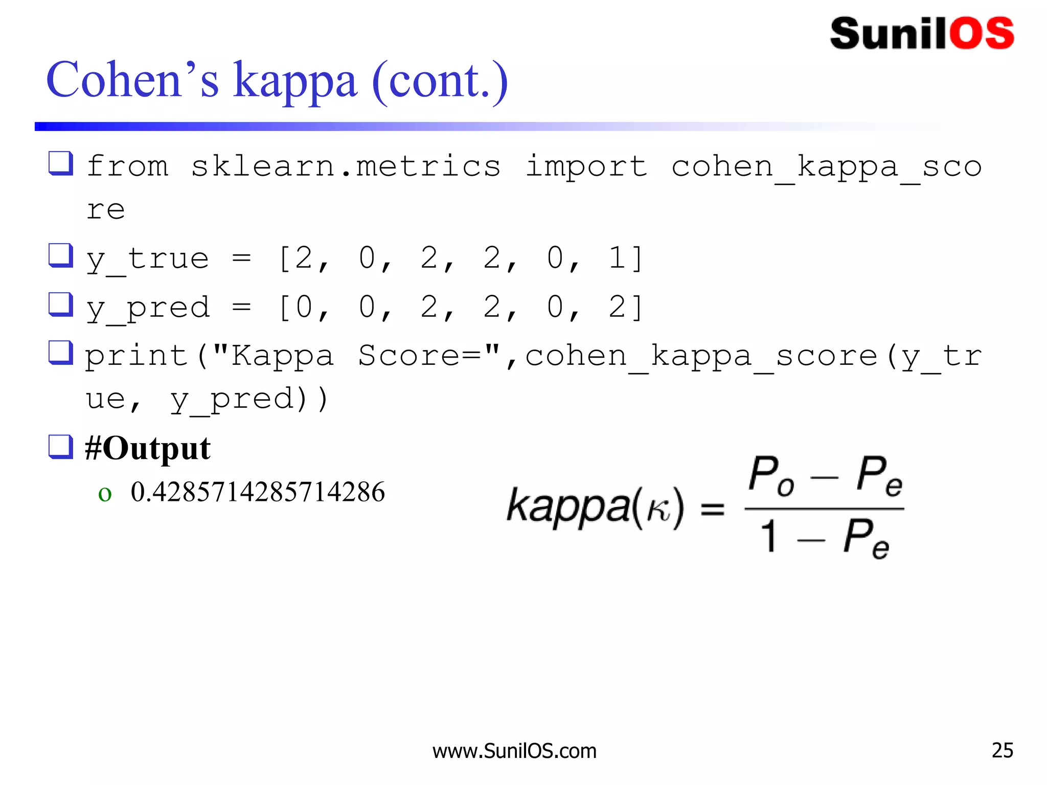 Cohen’s kappa (cont.)
❑ from sklearn.metrics import cohen_kappa_sco
re
❑ y_true = [2, 0, 2, 2, 0, 1]
❑ y_pred = [0, 0, 2, 2, 0, 2]
❑ print("Kappa Score=",cohen_kappa_score(y_tr
ue, y_pred))
❑ #Output
o 0.4285714285714286
www.SunilOS.com 25
 