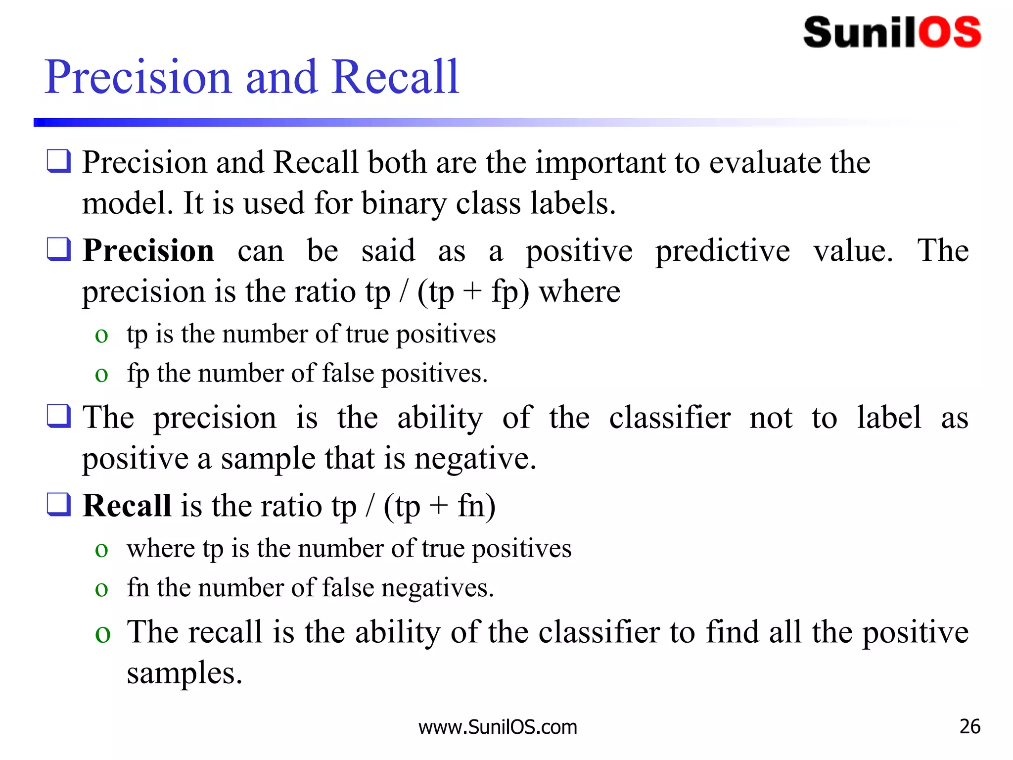 Precision and Recall
❑ Precision and Recall both are the important to evaluate the
model. It is used for binary class labels.
❑ Precision can be said as a positive predictive value. The
precision is the ratio tp / (tp + fp) where
o tp is the number of true positives
o fp the number of false positives.
❑ The precision is the ability of the classifier not to label as
positive a sample that is negative.
❑ Recall is the ratio tp / (tp + fn)
o where tp is the number of true positives
o fn the number of false negatives.
o The recall is the ability of the classifier to find all the positive
samples.
www.SunilOS.com 26
 