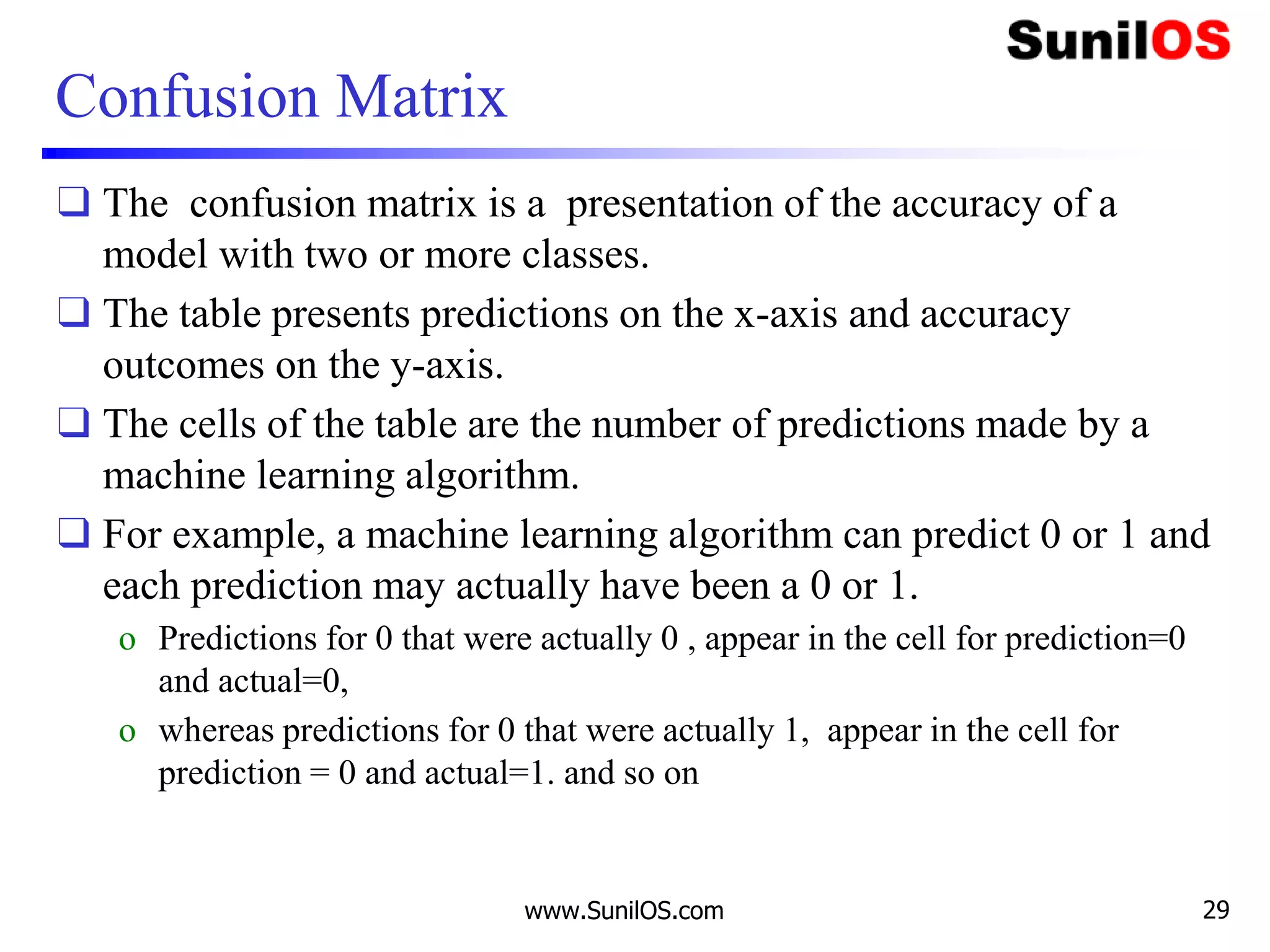 Confusion Matrix
❑ The confusion matrix is a presentation of the accuracy of a
model with two or more classes.
❑ The table presents predictions on the x-axis and accuracy
outcomes on the y-axis.
❑ The cells of the table are the number of predictions made by a
machine learning algorithm.
❑ For example, a machine learning algorithm can predict 0 or 1 and
each prediction may actually have been a 0 or 1.
o Predictions for 0 that were actually 0 , appear in the cell for prediction=0
and actual=0,
o whereas predictions for 0 that were actually 1, appear in the cell for
prediction = 0 and actual=1. and so on
www.SunilOS.com 29
 