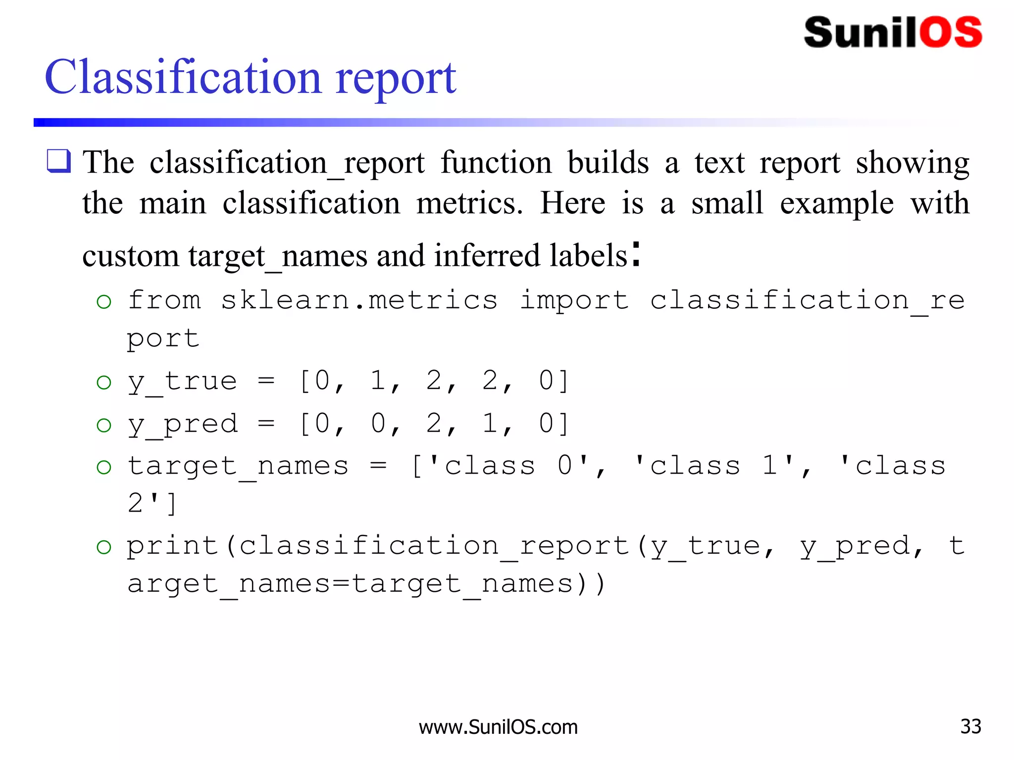 Classification report
❑ The classification_report function builds a text report showing
the main classification metrics. Here is a small example with
custom target_names and inferred labels:
o from sklearn.metrics import classification_re
port
o y_true = [0, 1, 2, 2, 0]
o y_pred = [0, 0, 2, 1, 0]
o target_names = ['class 0', 'class 1', 'class
2']
o print(classification_report(y_true, y_pred, t
arget_names=target_names))
www.SunilOS.com 33
 
