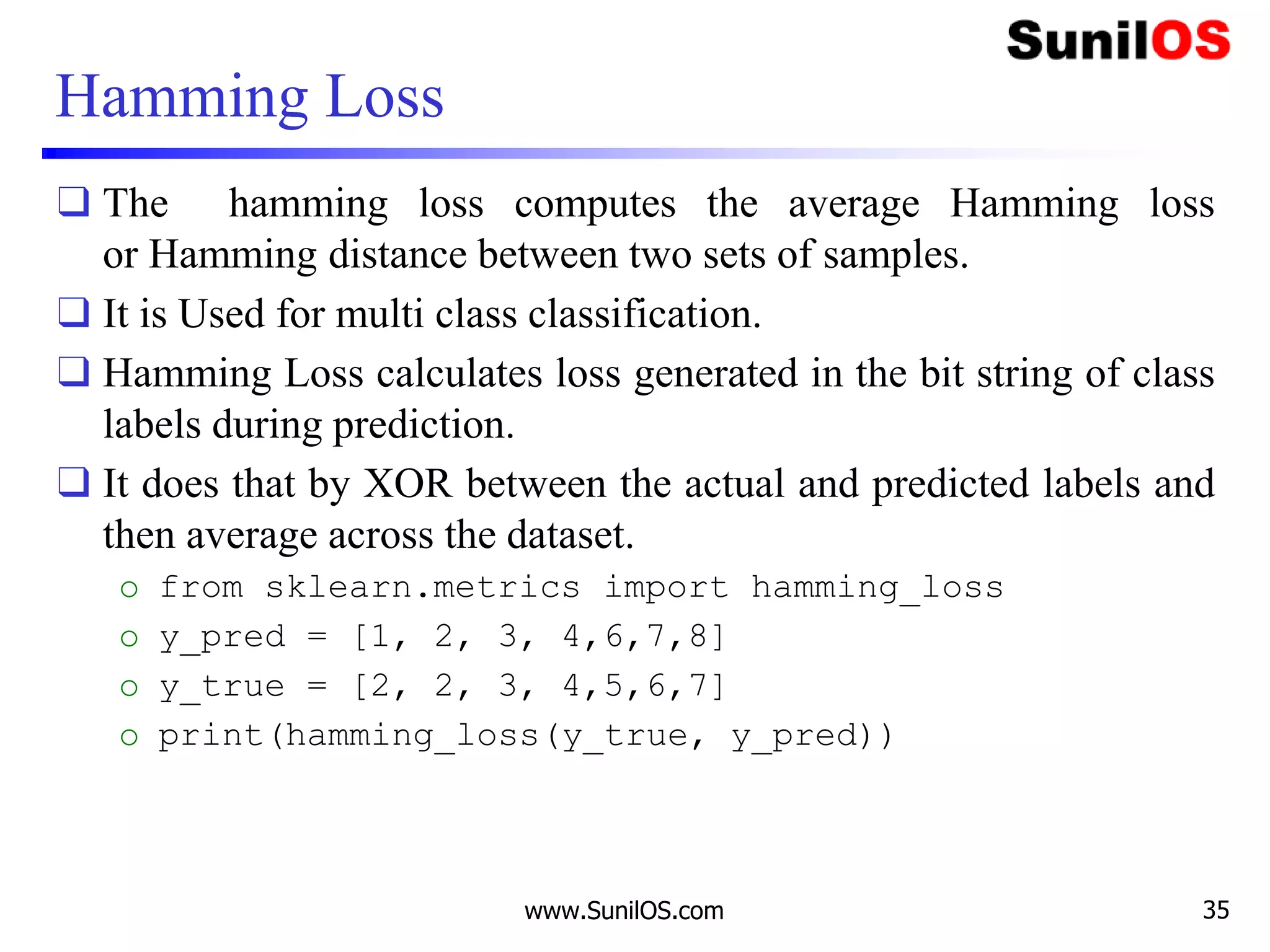 Hamming Loss
❑ The hamming loss computes the average Hamming loss
or Hamming distance between two sets of samples.
❑ It is Used for multi class classification.
❑ Hamming Loss calculates loss generated in the bit string of class
labels during prediction.
❑ It does that by XOR between the actual and predicted labels and
then average across the dataset.
o from sklearn.metrics import hamming_loss
o y_pred = [1, 2, 3, 4,6,7,8]
o y_true = [2, 2, 3, 4,5,6,7]
o print(hamming_loss(y_true, y_pred))
www.SunilOS.com 35
 