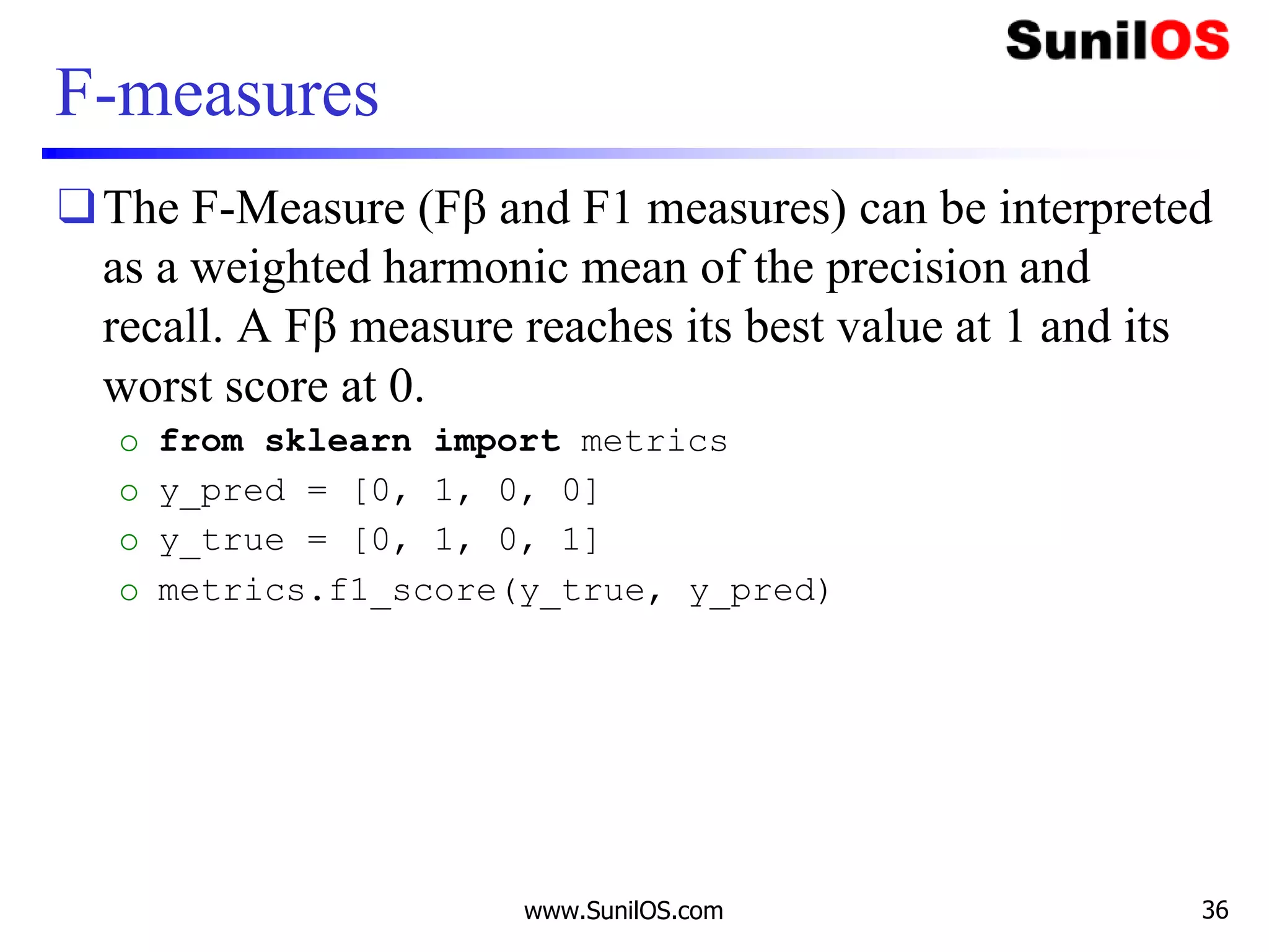 F-measures
❑The F-Measure (Fβ and F1 measures) can be interpreted
as a weighted harmonic mean of the precision and
recall. A Fβ measure reaches its best value at 1 and its
worst score at 0.
o from sklearn import metrics
o y_pred = [0, 1, 0, 0]
o y_true = [0, 1, 0, 1]
o metrics.f1_score(y_true, y_pred)
www.SunilOS.com 36
 