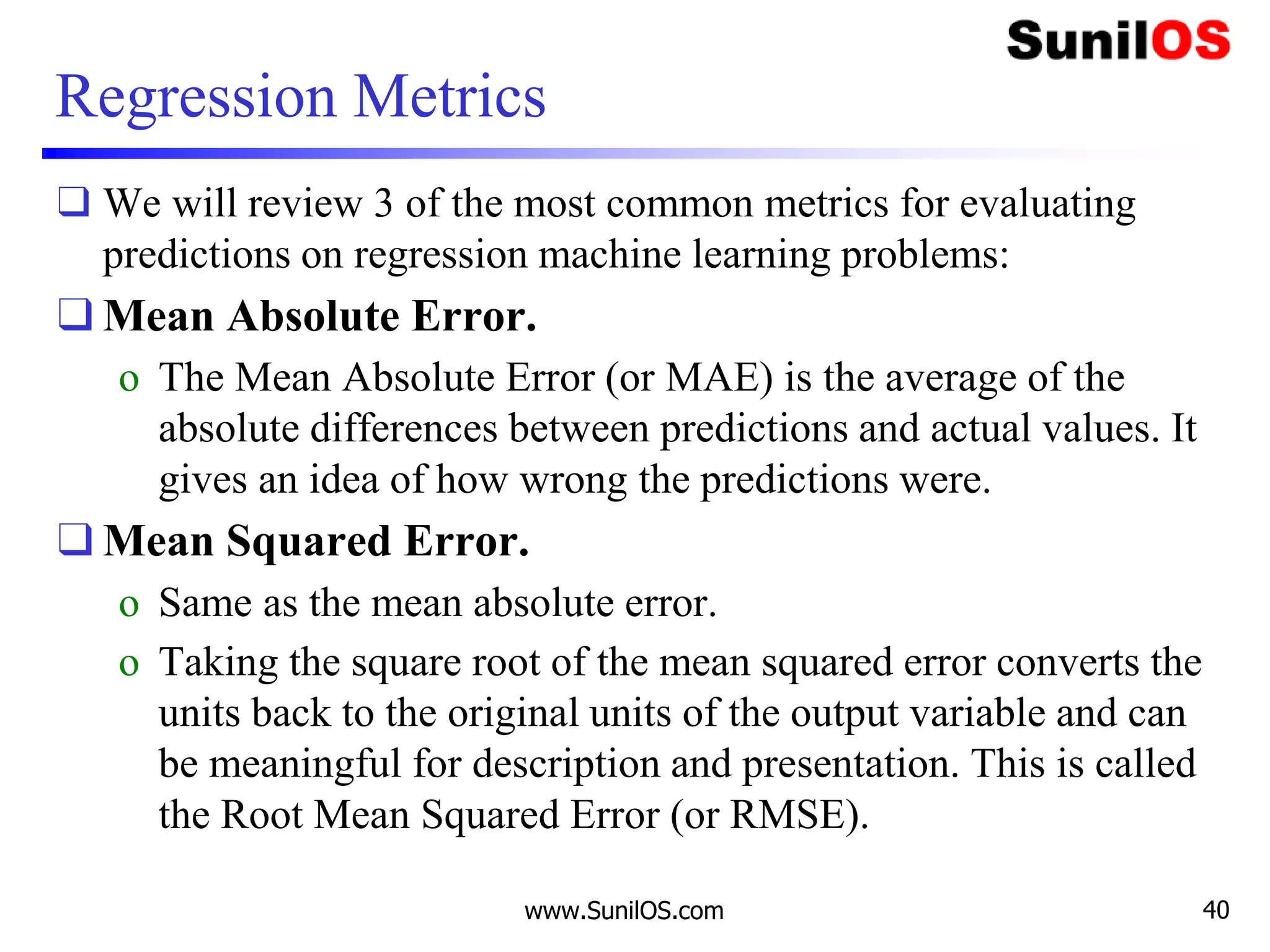 Regression Metrics
❑ We will review 3 of the most common metrics for evaluating
predictions on regression machine learning problems:
❑ Mean Absolute Error.
o The Mean Absolute Error (or MAE) is the average of the
absolute differences between predictions and actual values. It
gives an idea of how wrong the predictions were.
❑ Mean Squared Error.
o Same as the mean absolute error.
o Taking the square root of the mean squared error converts the
units back to the original units of the output variable and can
be meaningful for description and presentation. This is called
the Root Mean Squared Error (or RMSE).
www.SunilOS.com 40
 