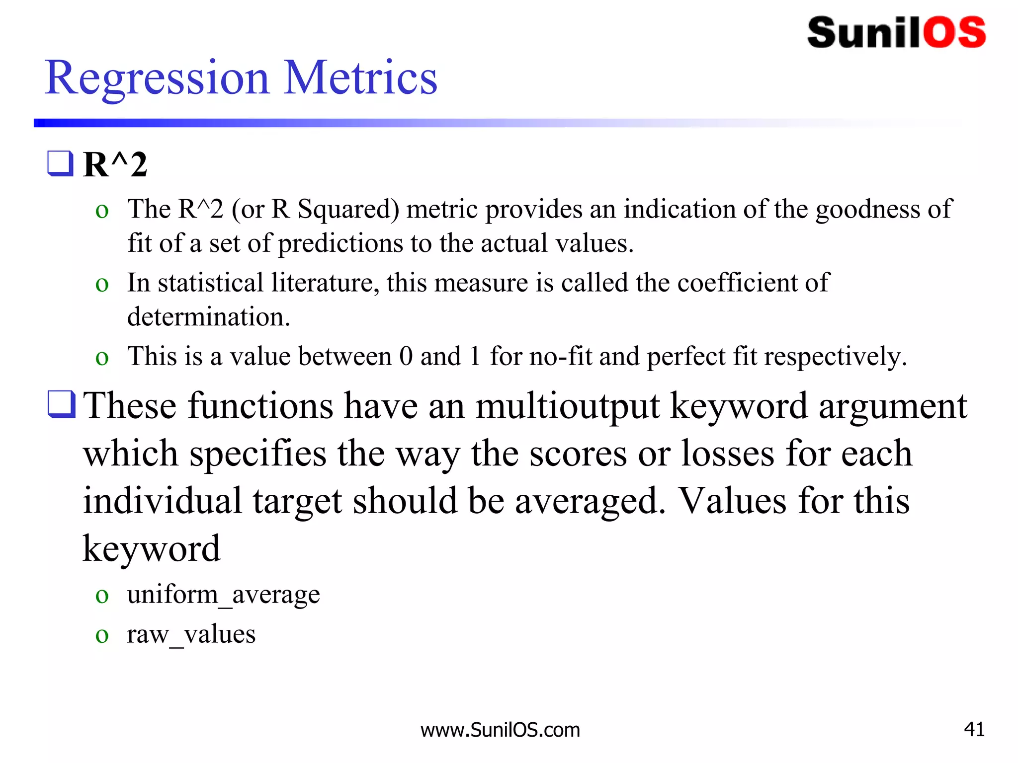Regression Metrics
❑ R^2
o The R^2 (or R Squared) metric provides an indication of the goodness of
fit of a set of predictions to the actual values.
o In statistical literature, this measure is called the coefficient of
determination.
o This is a value between 0 and 1 for no-fit and perfect fit respectively.
❑These functions have an multioutput keyword argument
which specifies the way the scores or losses for each
individual target should be averaged. Values for this
keyword
o uniform_average
o raw_values
www.SunilOS.com 41
 