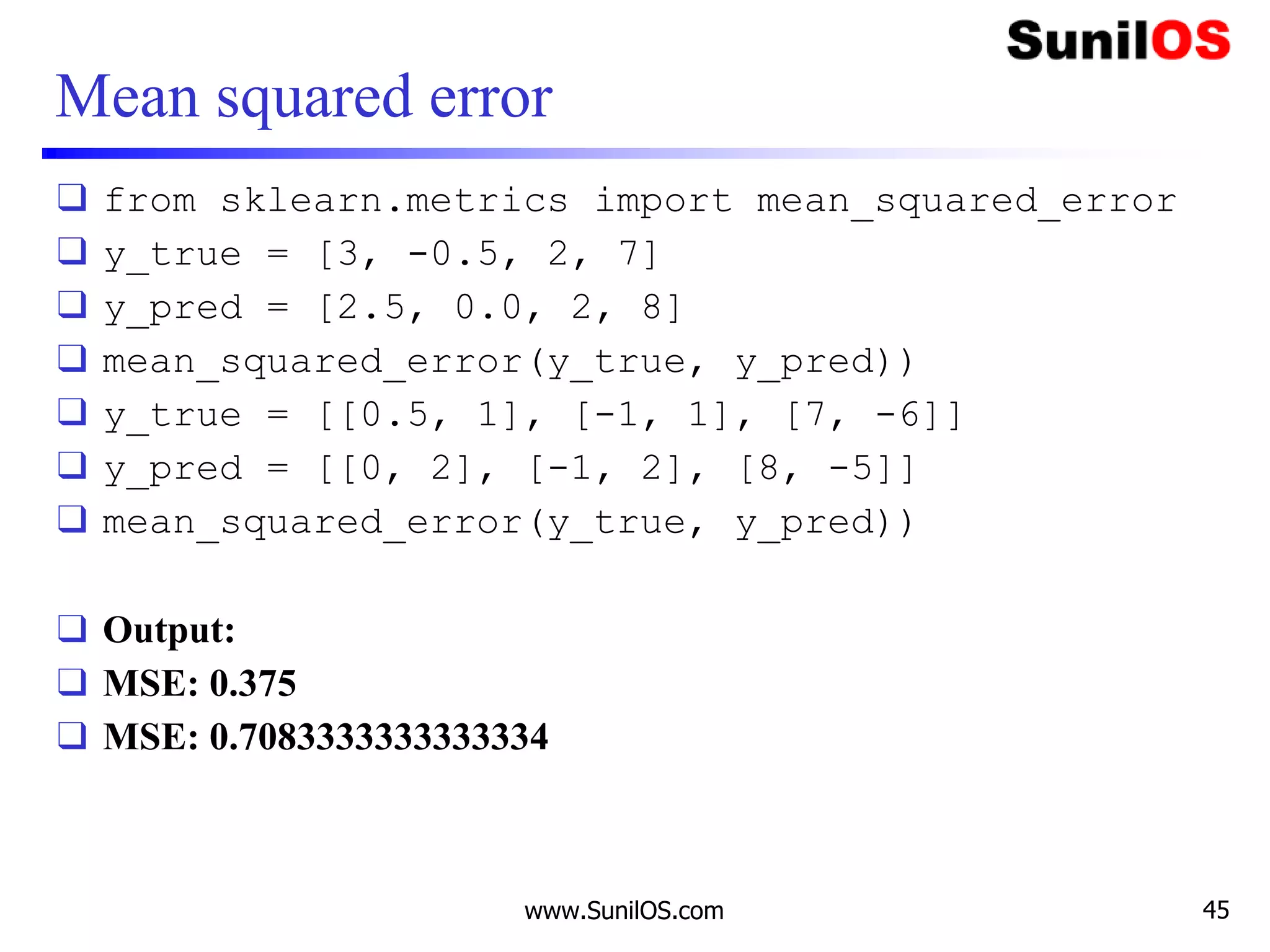 Mean squared error
❑ from sklearn.metrics import mean_squared_error
❑ y_true = [3, -0.5, 2, 7]
❑ y_pred = [2.5, 0.0, 2, 8]
❑ mean_squared_error(y_true, y_pred))
❑ y_true = [[0.5, 1], [-1, 1], [7, -6]]
❑ y_pred = [[0, 2], [-1, 2], [8, -5]]
❑ mean_squared_error(y_true, y_pred))
❑ Output:
❑ MSE: 0.375
❑ MSE: 0.7083333333333334
www.SunilOS.com 45
 