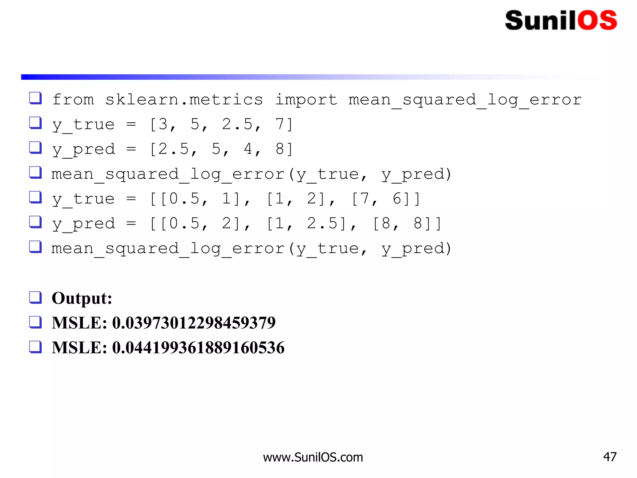❑ from sklearn.metrics import mean_squared_log_error
❑ y_true = [3, 5, 2.5, 7]
❑ y_pred = [2.5, 5, 4, 8]
❑ mean_squared_log_error(y_true, y_pred)
❑ y_true = [[0.5, 1], [1, 2], [7, 6]]
❑ y_pred = [[0.5, 2], [1, 2.5], [8, 8]]
❑ mean_squared_log_error(y_true, y_pred)
❑ Output:
❑ MSLE: 0.03973012298459379
❑ MSLE: 0.044199361889160536
www.SunilOS.com 47
 