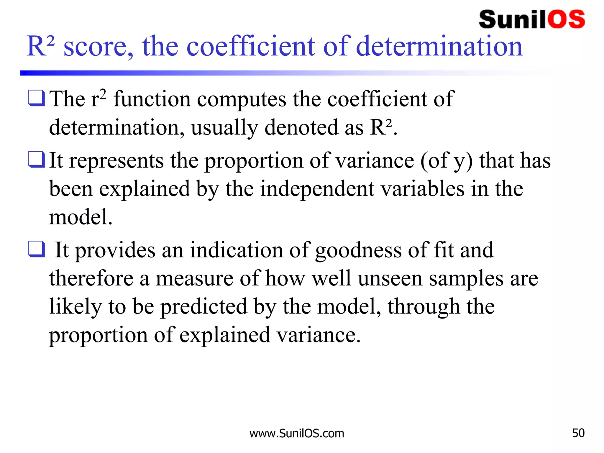R² score, the coefficient of determination
❑The r2 function computes the coefficient of
determination, usually denoted as R².
❑It represents the proportion of variance (of y) that has
been explained by the independent variables in the
model.
❑ It provides an indication of goodness of fit and
therefore a measure of how well unseen samples are
likely to be predicted by the model, through the
proportion of explained variance.
www.SunilOS.com 50
 