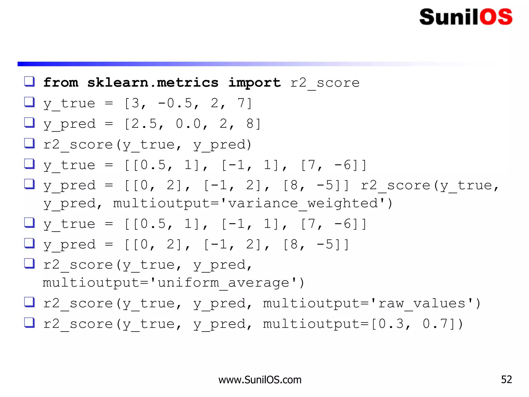 ❑ from sklearn.metrics import r2_score
❑ y_true = [3, -0.5, 2, 7]
❑ y_pred = [2.5, 0.0, 2, 8]
❑ r2_score(y_true, y_pred)
❑ y_true = [[0.5, 1], [-1, 1], [7, -6]]
❑ y_pred = [[0, 2], [-1, 2], [8, -5]] r2_score(y_true,
y_pred, multioutput='variance_weighted')
❑ y_true = [[0.5, 1], [-1, 1], [7, -6]]
❑ y_pred = [[0, 2], [-1, 2], [8, -5]]
❑ r2_score(y_true, y_pred,
multioutput='uniform_average')
❑ r2_score(y_true, y_pred, multioutput='raw_values')
❑ r2_score(y_true, y_pred, multioutput=[0.3, 0.7])
www.SunilOS.com 52
 