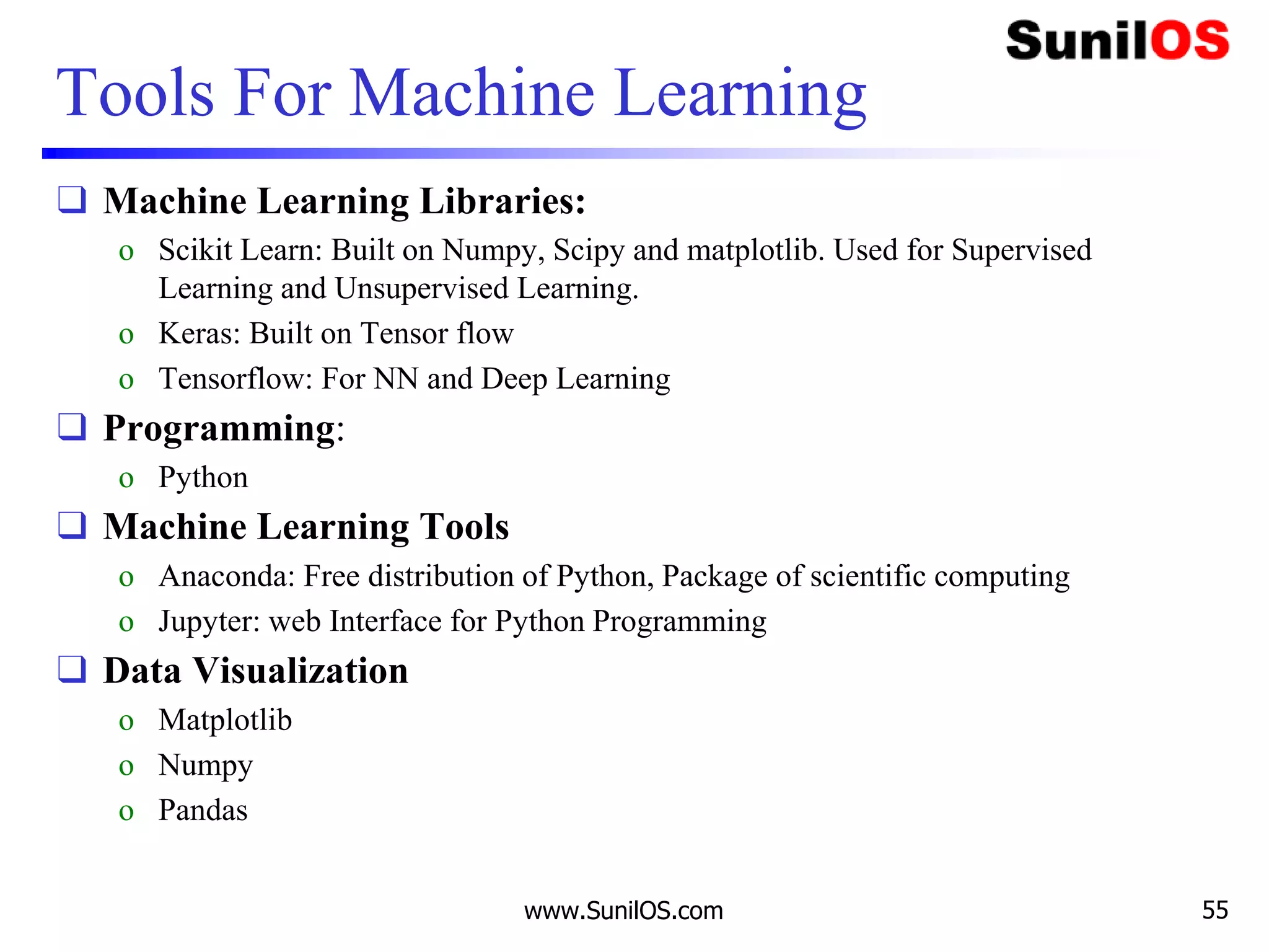 Tools For Machine Learning
❑ Machine Learning Libraries:
o Scikit Learn: Built on Numpy, Scipy and matplotlib. Used for Supervised
Learning and Unsupervised Learning.
o Keras: Built on Tensor flow
o Tensorflow: For NN and Deep Learning
❑ Programming:
o Python
❑ Machine Learning Tools
o Anaconda: Free distribution of Python, Package of scientific computing
o Jupyter: web Interface for Python Programming
❑ Data Visualization
o Matplotlib
o Numpy
o Pandas
www.SunilOS.com 55
 
