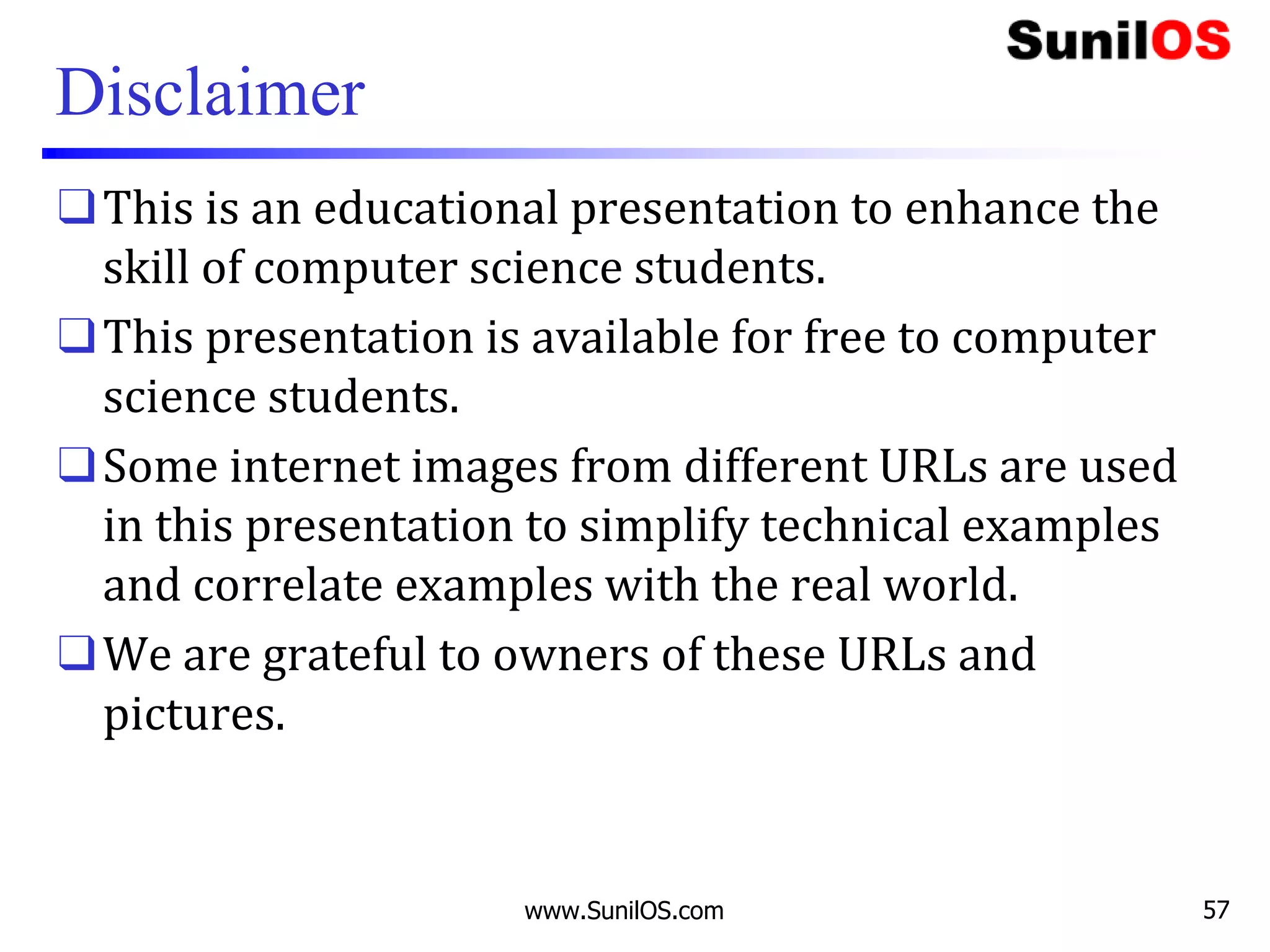 Disclaimer
❑This is an educational presentation to enhance the
skill of computer science students.
❑This presentation is available for free to computer
science students.
❑Some internet images from different URLs are used
in this presentation to simplify technical examples
and correlate examples with the real world.
❑We are grateful to owners of these URLs and
pictures.
www.SunilOS.com 57
 