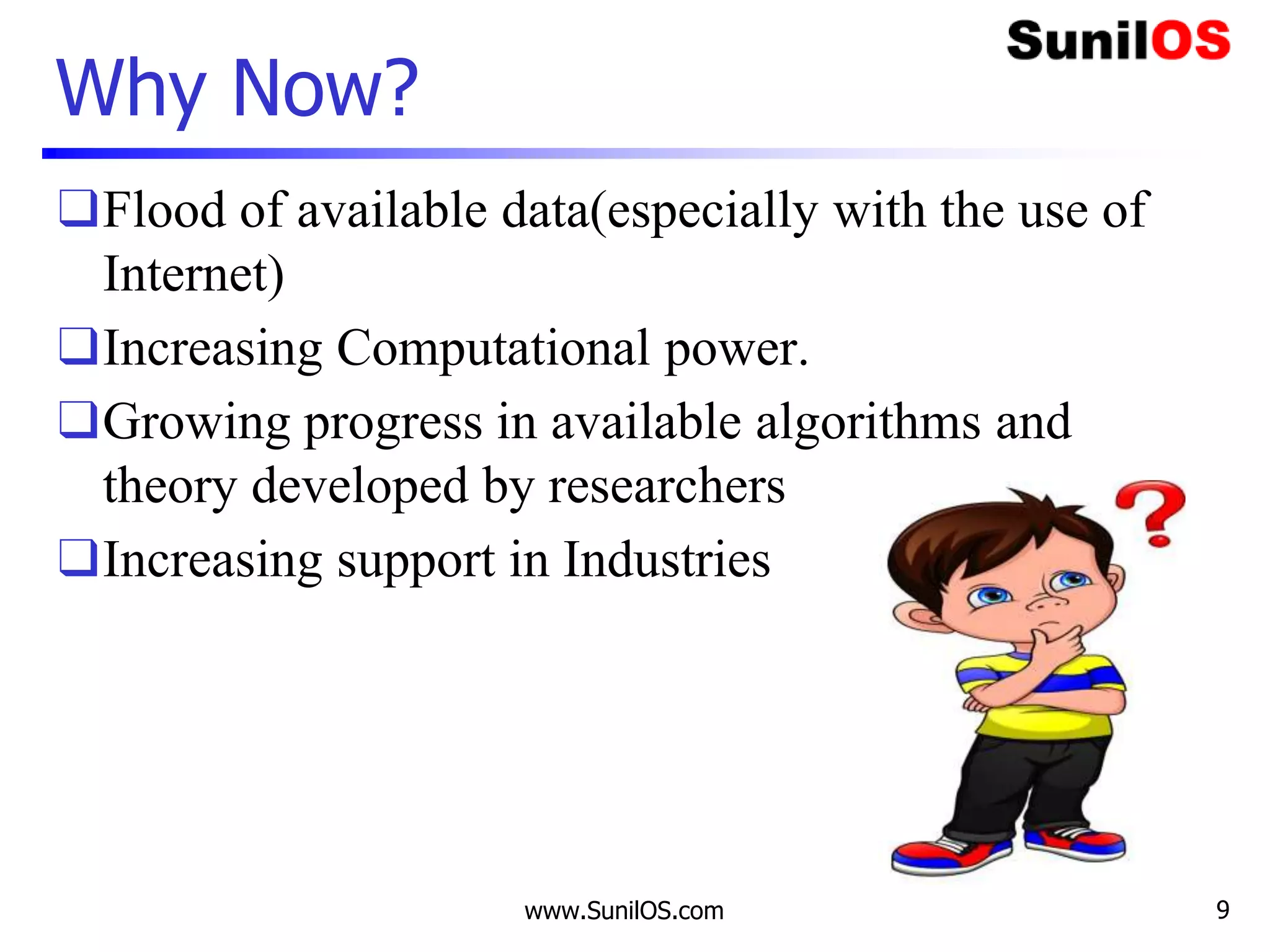 Why Now?
❑Flood of available data(especially with the use of
Internet)
❑Increasing Computational power.
❑Growing progress in available algorithms and
theory developed by researchers
❑Increasing support in Industries
www.SunilOS.com 9
 