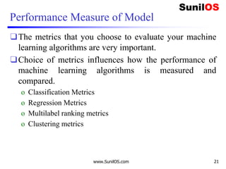 Performance Measure of Model
❑The metrics that you choose to evaluate your machine
learning algorithms are very important.
❑Choice of metrics influences how the performance of
machine learning algorithms is measured and
compared.
o Classification Metrics
o Regression Metrics
o Multilabel ranking metrics
o Clustering metrics
www.SunilOS.com 21
 