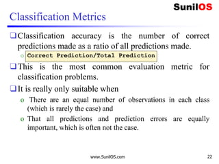 Classification Metrics
❑Classification accuracy is the number of correct
predictions made as a ratio of all predictions made.
o Correct Prediction/Total Prediction
❑This is the most common evaluation metric for
classification problems.
❑It is really only suitable when
o There are an equal number of observations in each class
(which is rarely the case) and
o That all predictions and prediction errors are equally
important, which is often not the case.
www.SunilOS.com 22
 