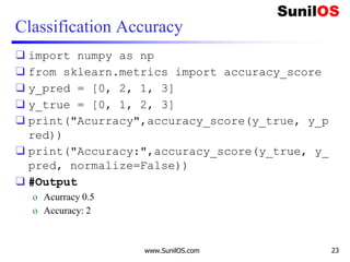 Classification Accuracy
❑ import numpy as np
❑ from sklearn.metrics import accuracy_score
❑ y_pred = [0, 2, 1, 3]
❑ y_true = [0, 1, 2, 3]
❑ print("Acurracy",accuracy_score(y_true, y_p
red))
❑ print("Accuracy:",accuracy_score(y_true, y_
pred, normalize=False))
❑ #Output
o Acurracy 0.5
o Accuracy: 2
www.SunilOS.com 23
 