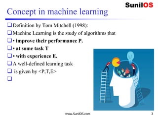 Concept in machine learning
❑Definition by Tom Mitchell (1998):
❑Machine Learning is the study of algorithms that
❑• improve their performance P.
❑• at some task T
❑• with experience E.
❑A well-defined learning task
❑ is given by <P,T,E>
❑
www.SunilOS.com 3
 