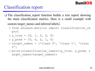 Classification report
❑ The classification_report function builds a text report showing
the main classification metrics. Here is a small example with
custom target_names and inferred labels:
o from sklearn.metrics import classification_re
port
o y_true = [0, 1, 2, 2, 0]
o y_pred = [0, 0, 2, 1, 0]
o target_names = ['class 0', 'class 1', 'class
2']
o print(classification_report(y_true, y_pred, t
arget_names=target_names))
www.SunilOS.com 33
 