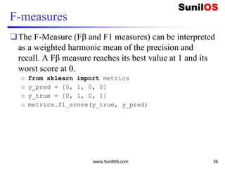 F-measures
❑The F-Measure (Fβ and F1 measures) can be interpreted
as a weighted harmonic mean of the precision and
recall. A Fβ measure reaches its best value at 1 and its
worst score at 0.
o from sklearn import metrics
o y_pred = [0, 1, 0, 0]
o y_true = [0, 1, 0, 1]
o metrics.f1_score(y_true, y_pred)
www.SunilOS.com 36
 
