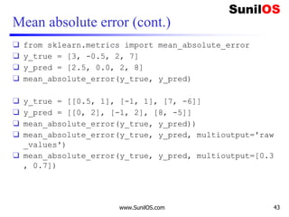 Mean absolute error (cont.)
❑ from sklearn.metrics import mean_absolute_error
❑ y_true = [3, -0.5, 2, 7]
❑ y_pred = [2.5, 0.0, 2, 8]
❑ mean_absolute_error(y_true, y_pred)
❑ y_true = [[0.5, 1], [-1, 1], [7, -6]]
❑ y_pred = [[0, 2], [-1, 2], [8, -5]]
❑ mean_absolute_error(y_true, y_pred))
❑ mean_absolute_error(y_true, y_pred, multioutput='raw
_values')
❑ mean_absolute_error(y_true, y_pred, multioutput=[0.3
, 0.7])
www.SunilOS.com 43
 