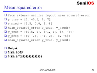 Mean squared error
❑ from sklearn.metrics import mean_squared_error
❑ y_true = [3, -0.5, 2, 7]
❑ y_pred = [2.5, 0.0, 2, 8]
❑ mean_squared_error(y_true, y_pred))
❑ y_true = [[0.5, 1], [-1, 1], [7, -6]]
❑ y_pred = [[0, 2], [-1, 2], [8, -5]]
❑ mean_squared_error(y_true, y_pred))
❑ Output:
❑ MSE: 0.375
❑ MSE: 0.7083333333333334
www.SunilOS.com 45
 